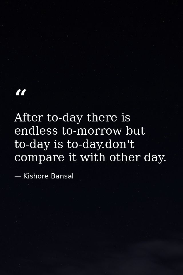 After to-day there is endless to-morrow but to-day is to-day.don't compare it with other day. — Kishore Bansal