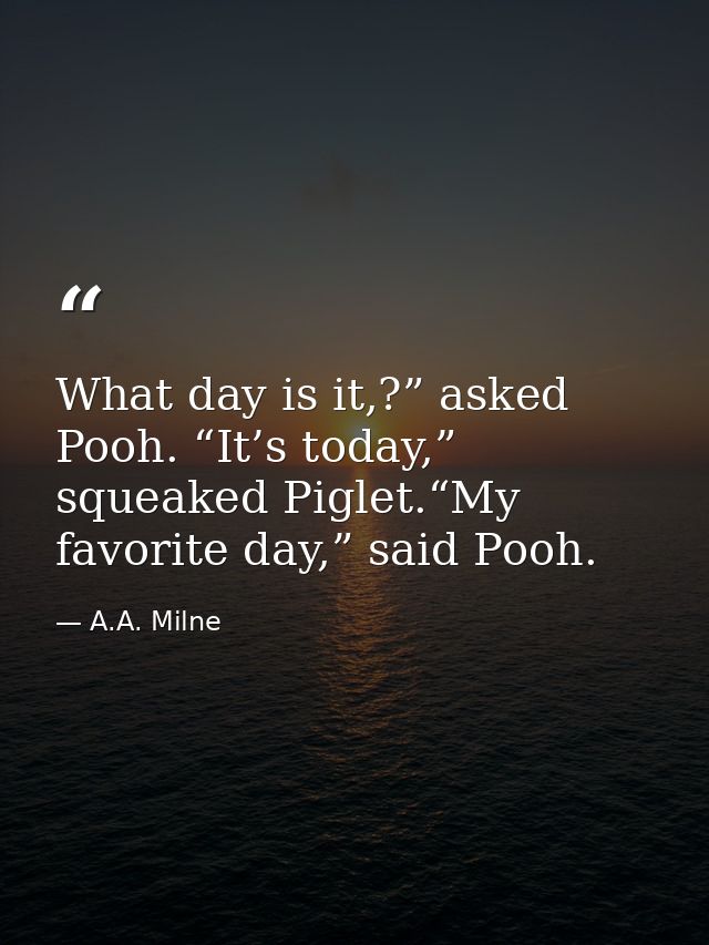 What day is it,?” asked Pooh. “It’s today,” squeaked Piglet.“My favorite day,” said Pooh. — A.A. Milne