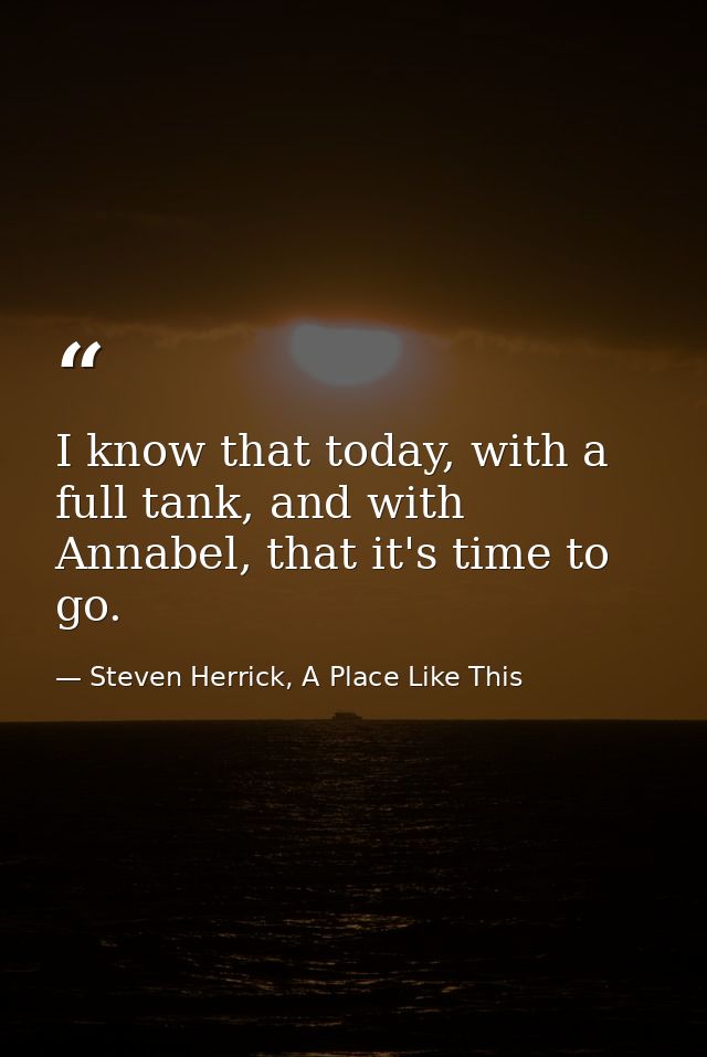 I know that today, with a full tank, and with Annabel, that it's time to go. — Steven Herrick, A Place Like This