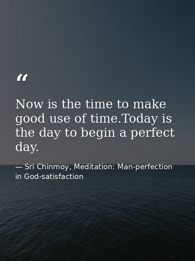 Now is the time to make good use of time.Today is the day to begin a perfect day. — Sri Chinmoy, Meditation: Man-perfection in God-satisfaction