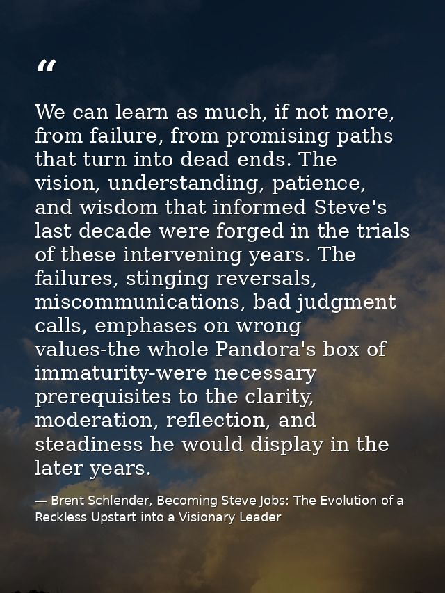 We can learn as much, if not more, from failure, from promising paths that turn into dead ends. The vision, understandin — Brent Schlender, Becoming Steve Jobs: The Evolution of a Reckless Upstart into a Visionary Leader