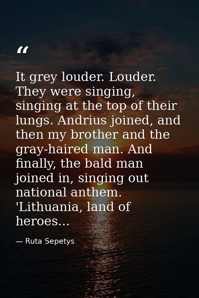 It grey louder. Louder. They were singing, singing at the top of their lungs. Andrius joined, and then my brother and th — Ruta Sepetys
