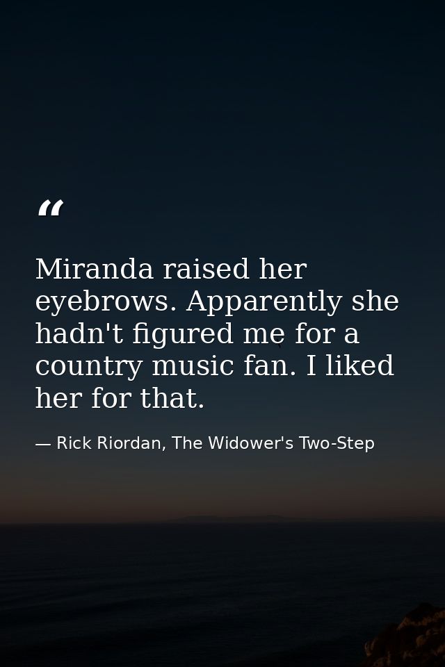 Miranda raised her eyebrows. Apparently she hadn't figured me for a country music fan. I liked her for that. — Rick Riordan, The Widower's Two-Step