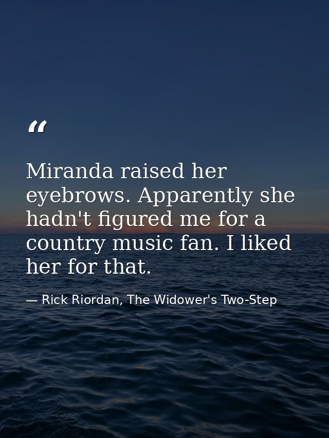Miranda raised her eyebrows. Apparently she hadn't figured me for a country music fan. I liked her for that. — Rick Riordan, The Widower's Two-Step