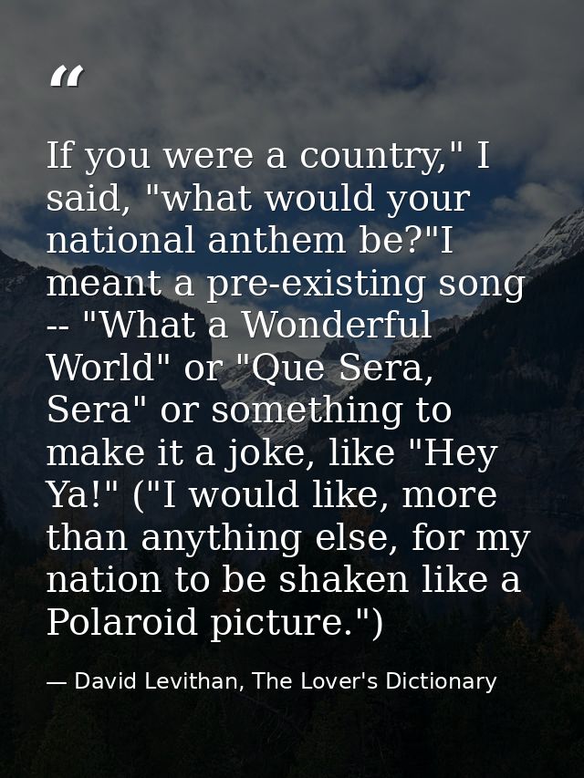 If you were a country," I said, "what would your national anthem be?"I meant a pre-existing song -- "What a Wonderful Wo — David Levithan, The Lover's Dictionary