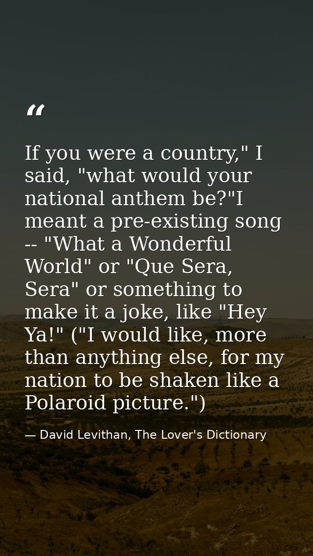 If you were a country," I said, "what would your national anthem be?"I meant a pre-existing song -- "What a Wonderful Wo — David Levithan, The Lover's Dictionary