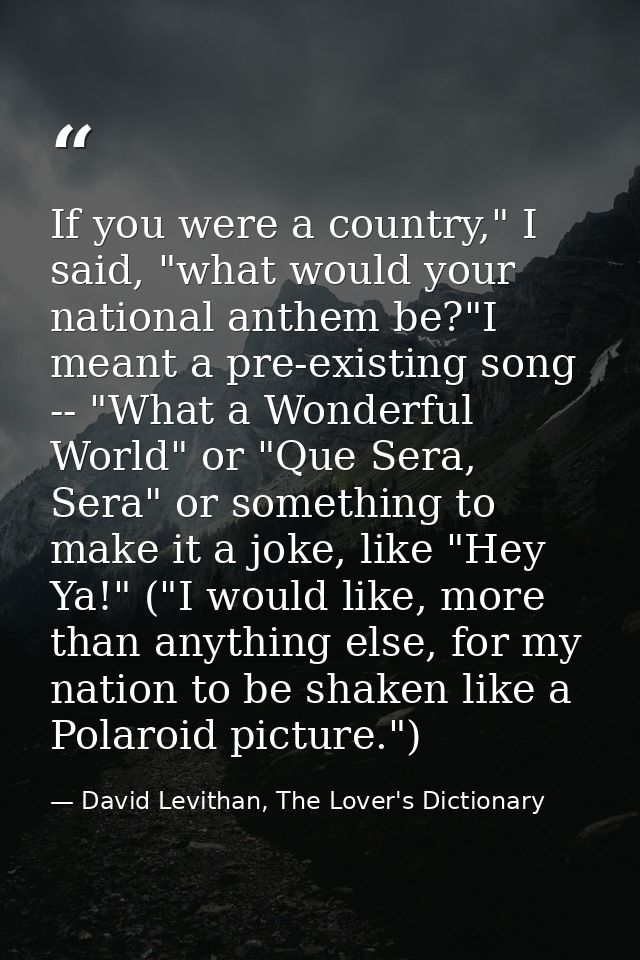 If you were a country," I said, "what would your national anthem be?"I meant a pre-existing song -- "What a Wonderful Wo — David Levithan, The Lover's Dictionary
