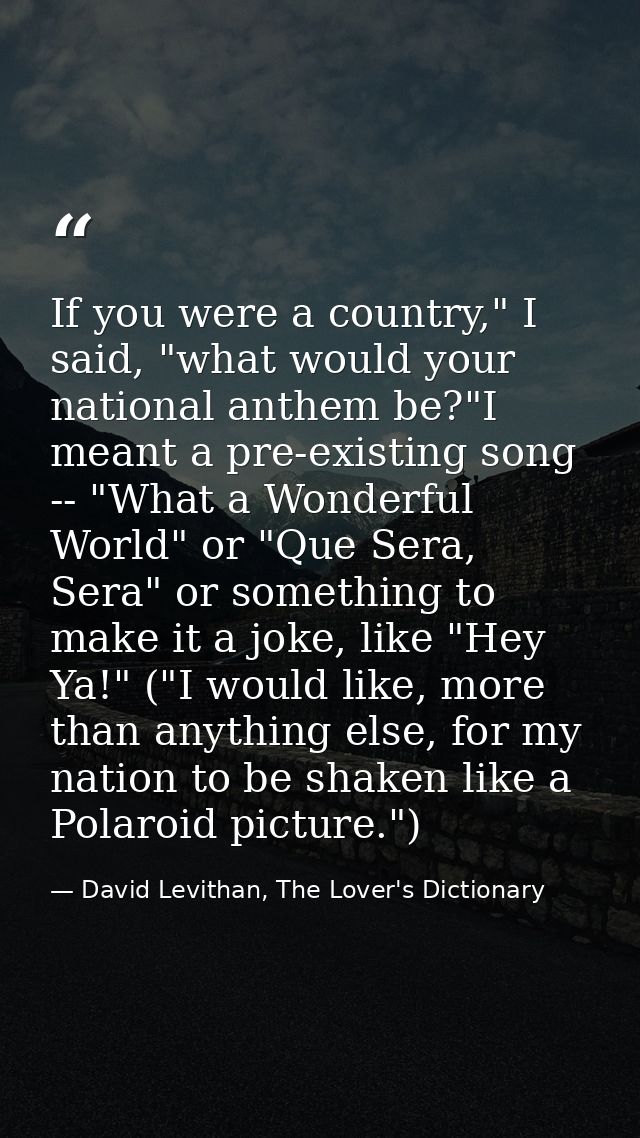 If you were a country," I said, "what would your national anthem be?"I meant a pre-existing song -- "What a Wonderful Wo — David Levithan, The Lover's Dictionary