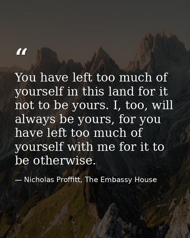 You have left too much of yourself in this land for it not to be yours. I, too, will always be yours, for you have left  — Nicholas Proffitt, The Embassy House