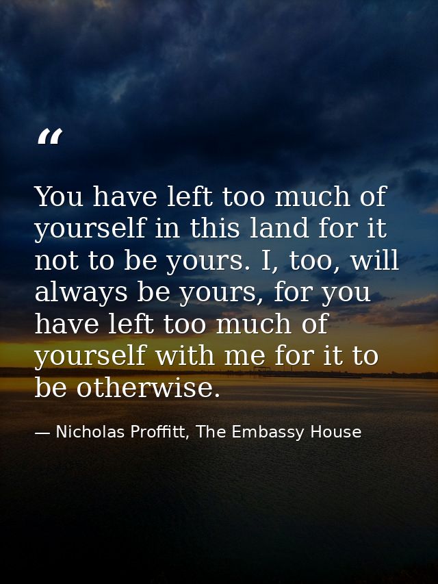 You have left too much of yourself in this land for it not to be yours. I, too, will always be yours, for you have left  — Nicholas Proffitt, The Embassy House