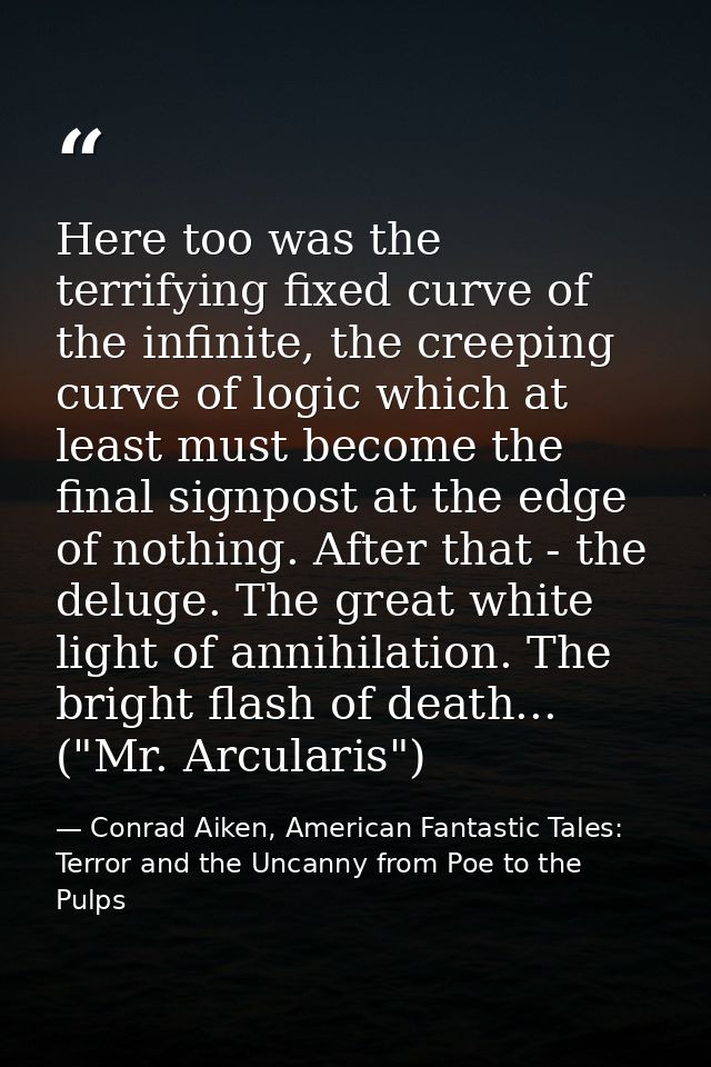Here too was the terrifying fixed curve of the infinite, the creeping curve of logic which at least must become the fina — Conrad Aiken, American Fantastic Tales: Terror and the Uncanny from Poe to the Pulps