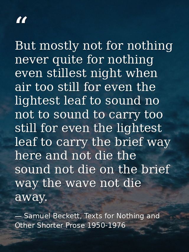 But mostly not for nothing never quite for nothing even stillest night when air too still for even the lightest leaf to  — Samuel Beckett, Texts for Nothing and Other Shorter Prose 1950-1976
