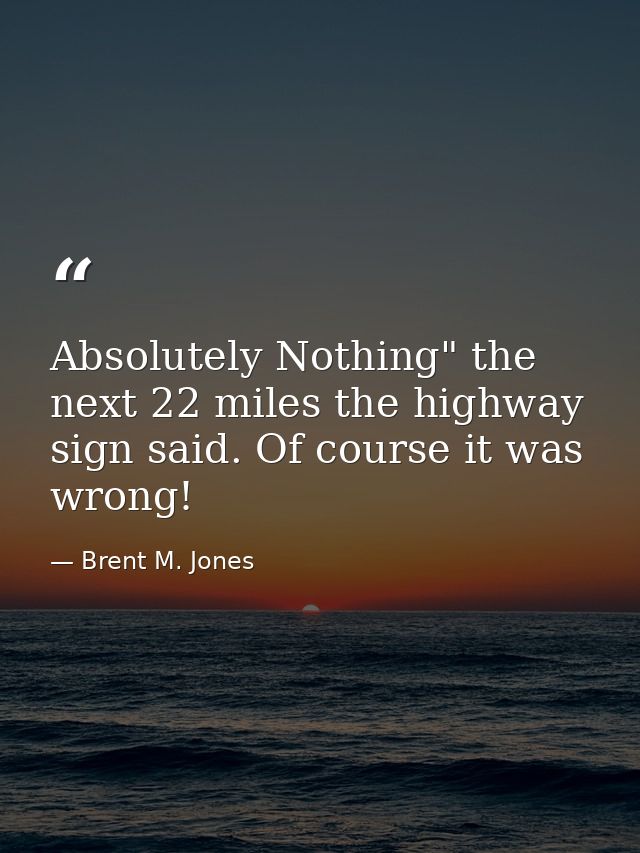 Absolutely Nothing" the next 22 miles the highway sign said. Of course it was wrong! — Brent M. Jones