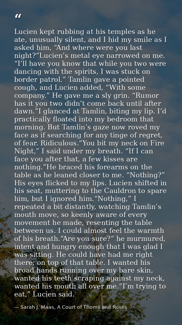 Lucien kept rubbing at his temples as he ate, unusually silent, and I hid my smile as I asked him, “And where were you l — Sarah J. Maas, A Court of Thorns and Roses