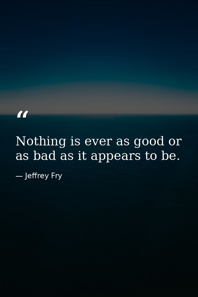 Nothing is ever as good or as bad as it appears to be. — Jeffrey Fry