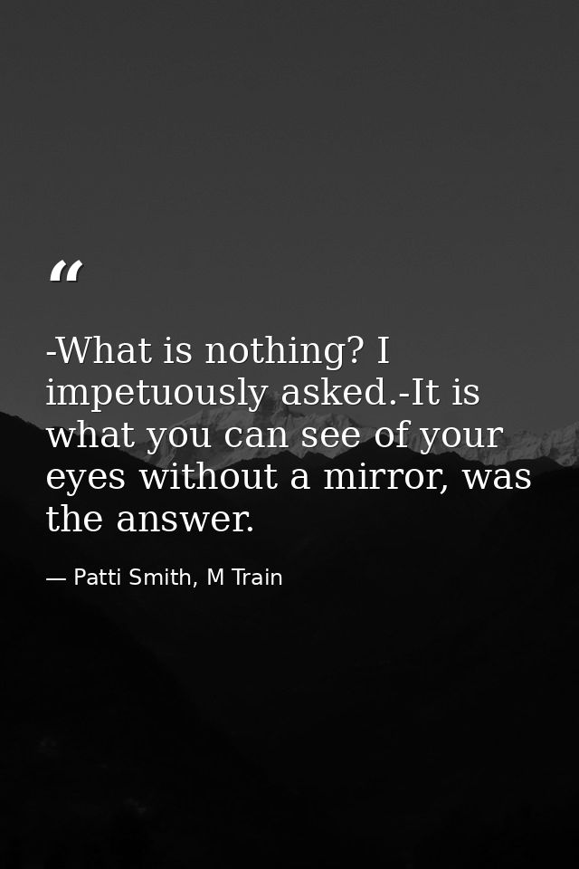 -What is nothing? I impetuously asked.-It is what you can see of your eyes without a mirror, was the answer. — Patti Smith, M Train