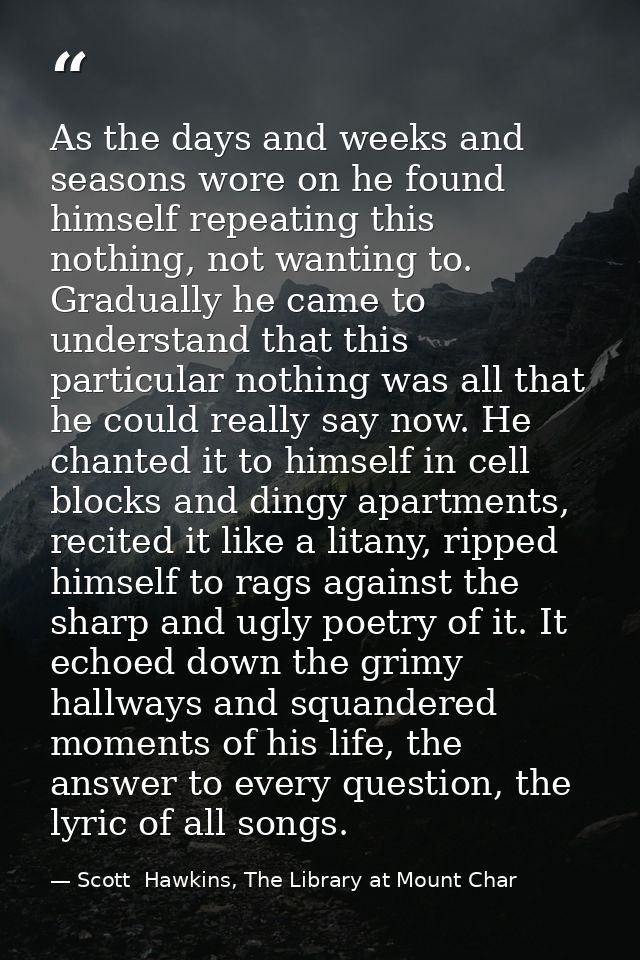 As the days and weeks and seasons wore on he found himself repeating this nothing, not wanting to. Gradually he came to  — Scott  Hawkins, The Library at Mount Char
