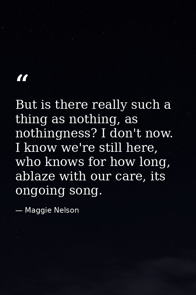 But is there really such a thing as nothing, as nothingness? I don't now. I know we're still here, who knows for how lon — Maggie Nelson