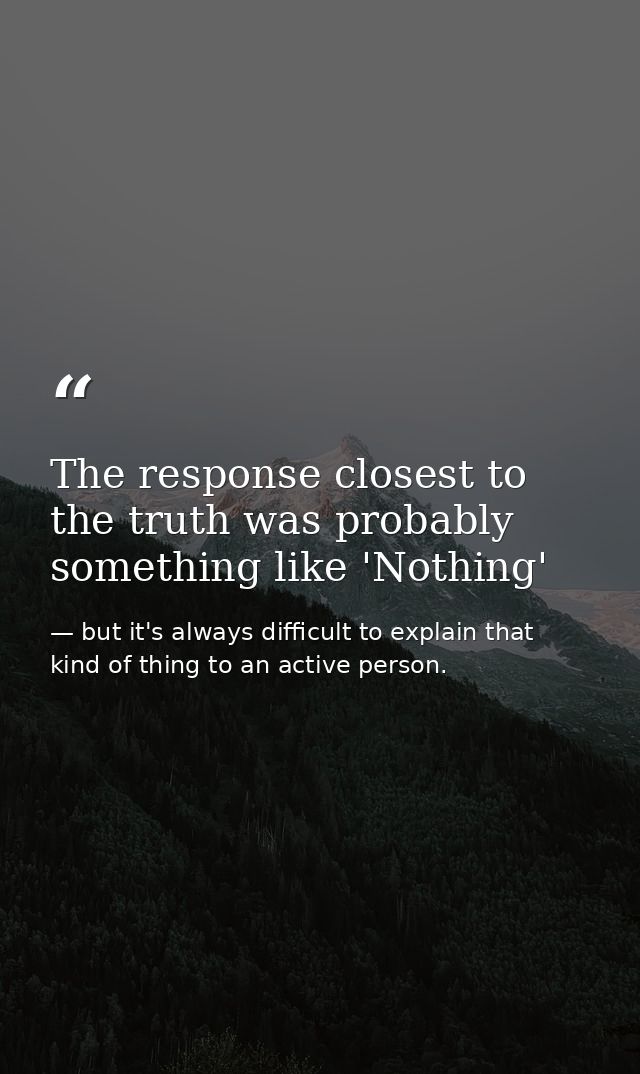 The response closest to the truth was probably something like 'Nothing' — but it's always difficult to explain that kind of thing to an active person.