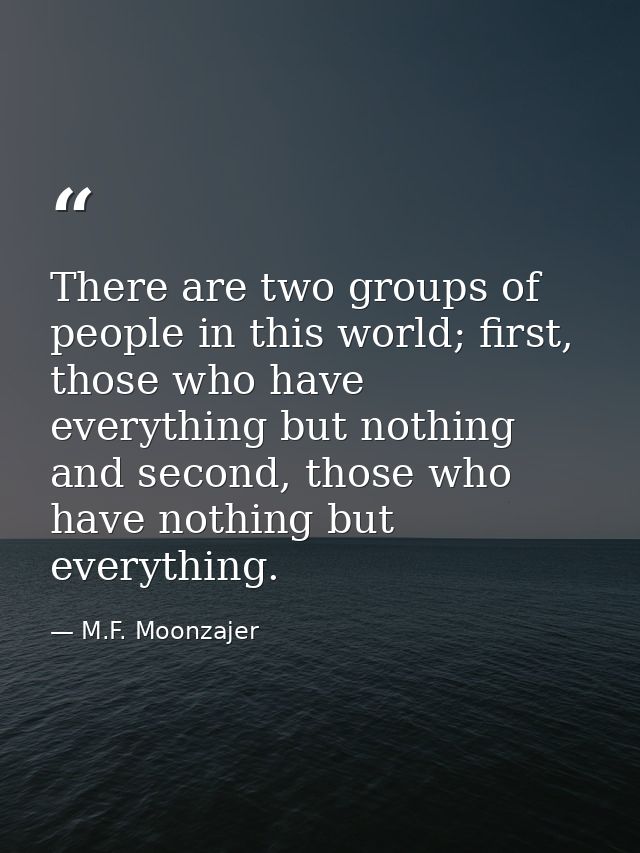 There are two groups of people in this world; first, those who have everything but nothing and second, those who have no — M.F. Moonzajer
