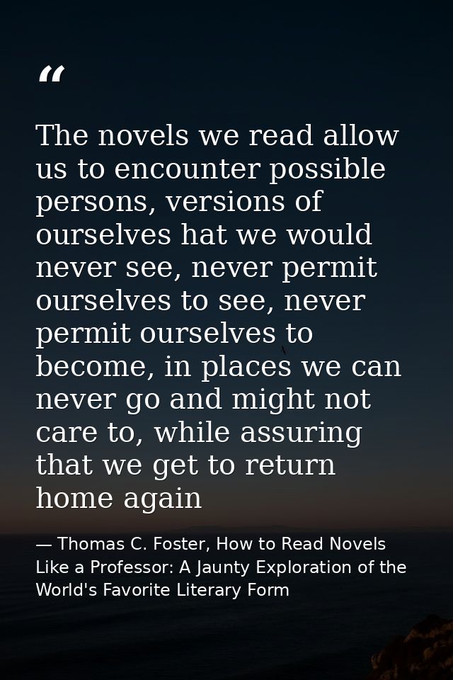 The novels we read allow us to encounter possible persons, versions of ourselves hat we would never see, never permit ou — Thomas C. Foster, How to Read Novels Like a Professor: A Jaunty Exploration of the World's Favorite Literary Form