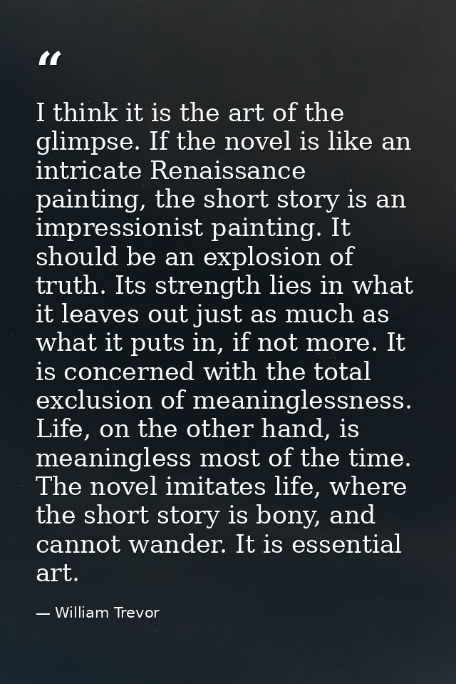I think it is the art of the glimpse. If the novel is like an intricate Renaissance painting, the short story is an impr — William Trevor