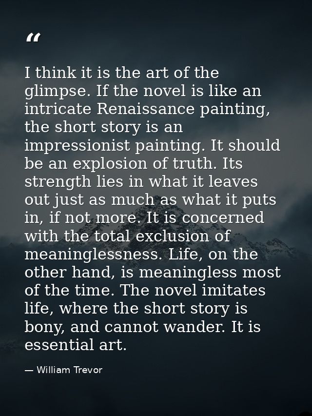 I think it is the art of the glimpse. If the novel is like an intricate Renaissance painting, the short story is an impr — William Trevor