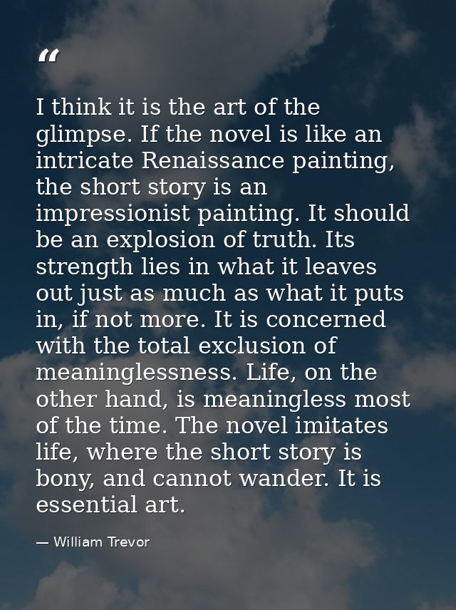 I think it is the art of the glimpse. If the novel is like an intricate Renaissance painting, the short story is an impr — William Trevor