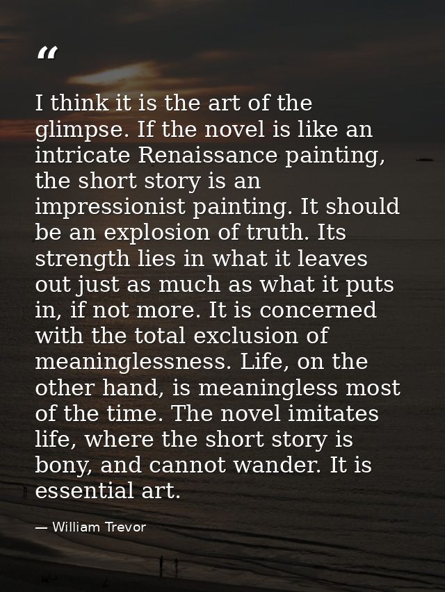I think it is the art of the glimpse. If the novel is like an intricate Renaissance painting, the short story is an impr — William Trevor