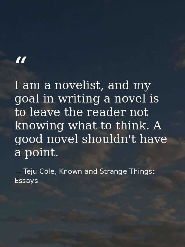 I am a novelist, and my goal in writing a novel is to leave the reader not knowing what to think. A good novel shouldn't — Teju Cole, Known and Strange Things: Essays