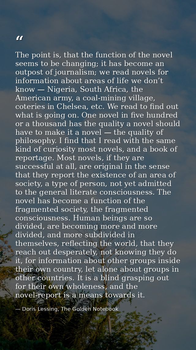 The point is, that the function of the novel seems to be changing; it has become an outpost of journalism; we read novel — Doris Lessing, The Golden Notebook