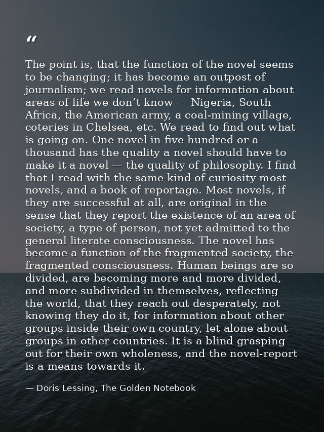 The point is, that the function of the novel seems to be changing; it has become an outpost of journalism; we read novel — Doris Lessing, The Golden Notebook