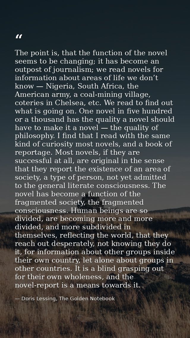The point is, that the function of the novel seems to be changing; it has become an outpost of journalism; we read novel — Doris Lessing, The Golden Notebook
