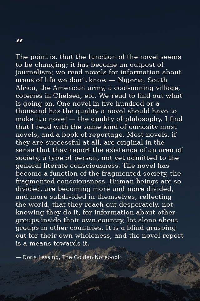 The point is, that the function of the novel seems to be changing; it has become an outpost of journalism; we read novel — Doris Lessing, The Golden Notebook