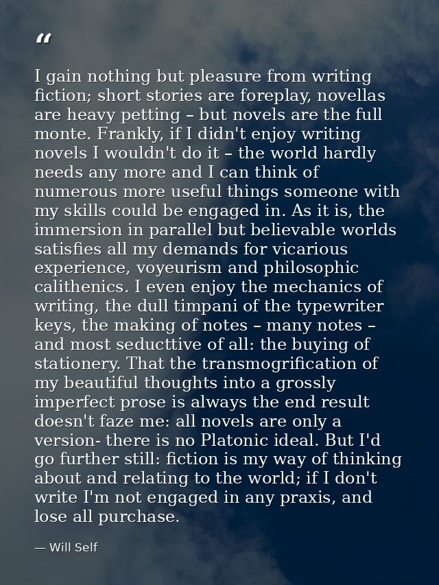 I gain nothing but pleasure from writing fiction; short stories are foreplay, novellas are heavy petting – but novels ar — Will Self