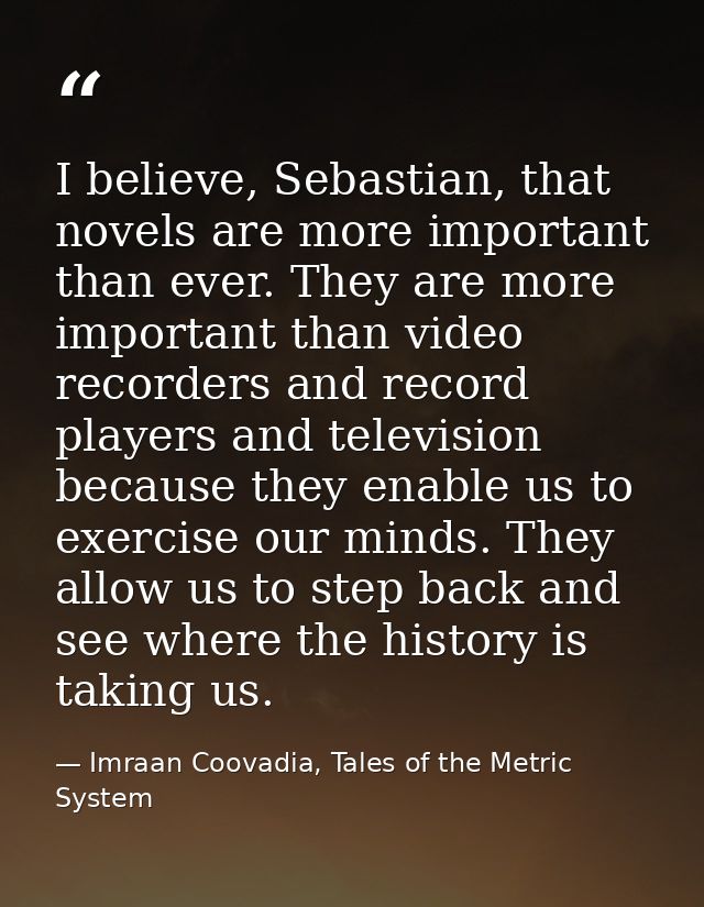 I believe, Sebastian, that novels are more important than ever. They are more important than video recorders and record  — Imraan Coovadia, Tales of the Metric System