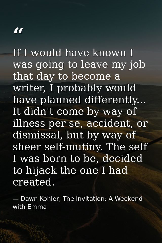 If I would have known I was going to leave my job that day to become a writer, I probably would have planned differently — Dawn Kohler, The Invitation: A Weekend with Emma