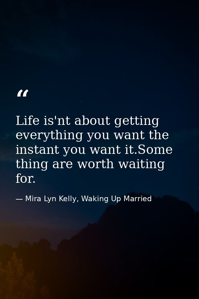 Life is'nt about getting everything you want the instant you want it.Some thing are worth waiting for. — Mira Lyn Kelly, Waking Up Married
