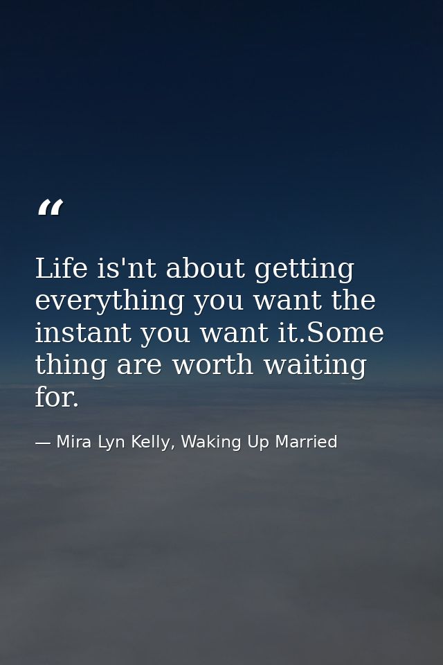 Life is'nt about getting everything you want the instant you want it.Some thing are worth waiting for. — Mira Lyn Kelly, Waking Up Married