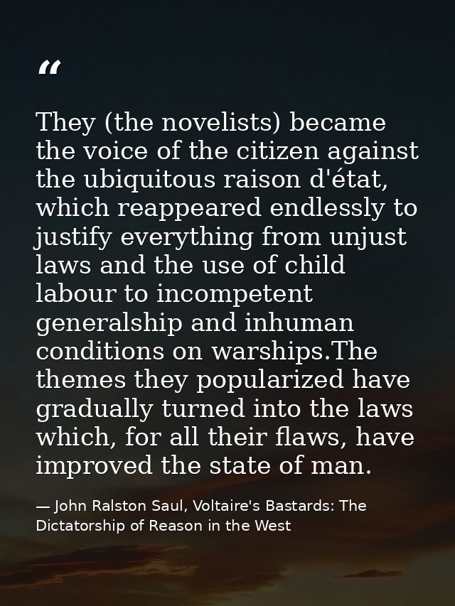 They (the novelists) became the voice of the citizen against the ubiquitous raison d'état, which reappeared endlessly to — John Ralston Saul, Voltaire's Bastards: The Dictatorship of Reason in the West
