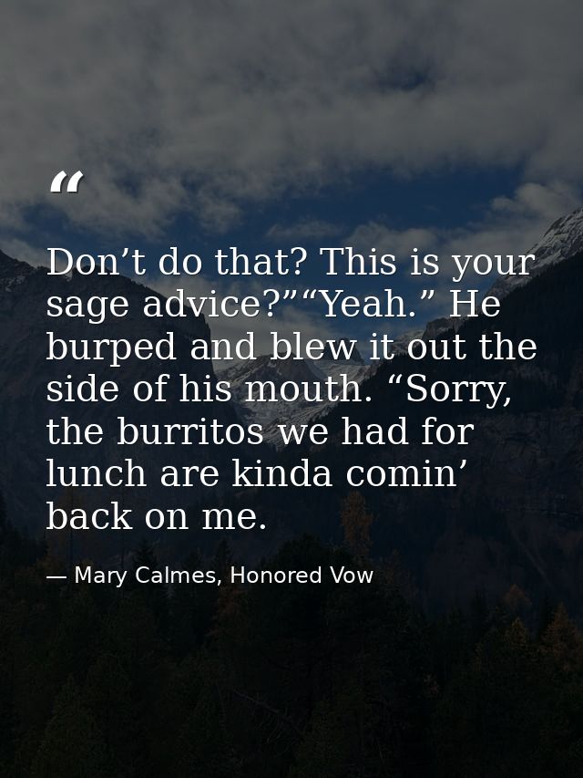 Don’t do that? This is your sage advice?”“Yeah.” He burped and blew it out the side of his mouth. “Sorry, the burritos w — Mary Calmes, Honored Vow
