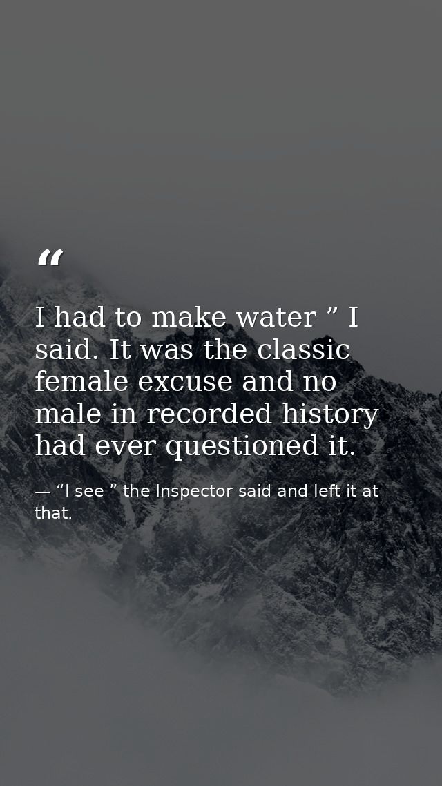 I had to make water ” I said. It was the classic female excuse and no male in recorded history had ever questioned it. — “I see ” the Inspector said and left it at that.