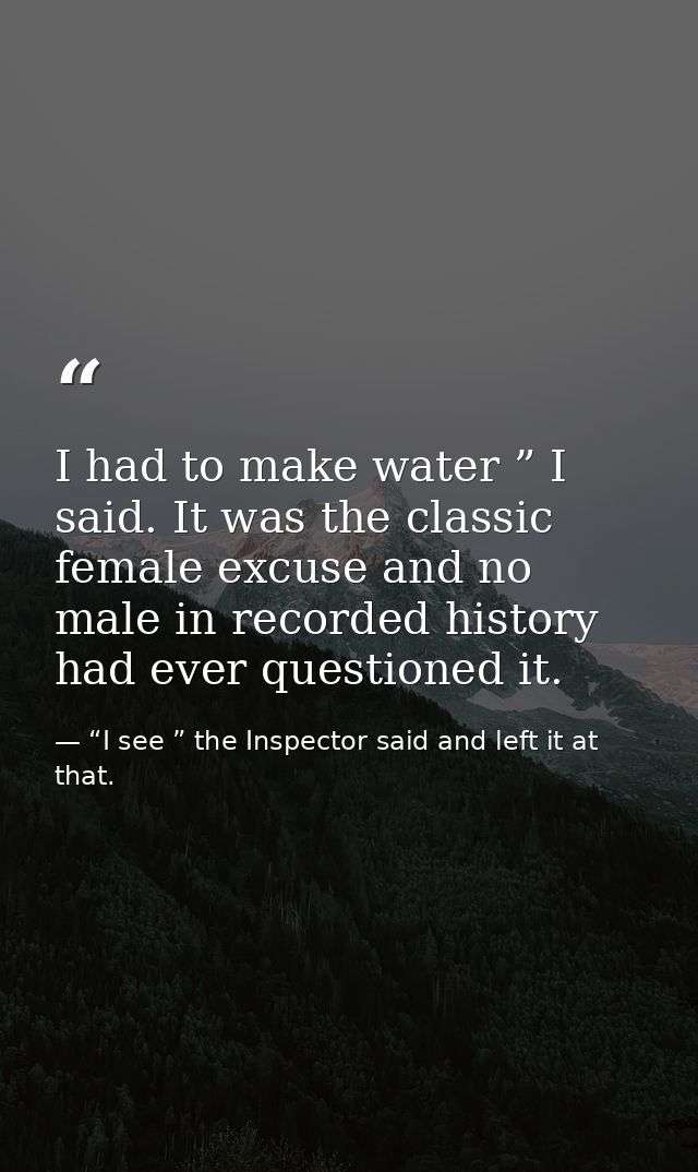 I had to make water ” I said. It was the classic female excuse and no male in recorded history had ever questioned it. — “I see ” the Inspector said and left it at that.