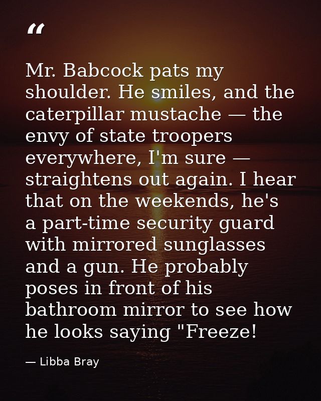 Mr. Babcock pats my shoulder. He smiles, and the caterpillar mustache — the envy of state troopers everywhere, I'm sure  — Libba Bray