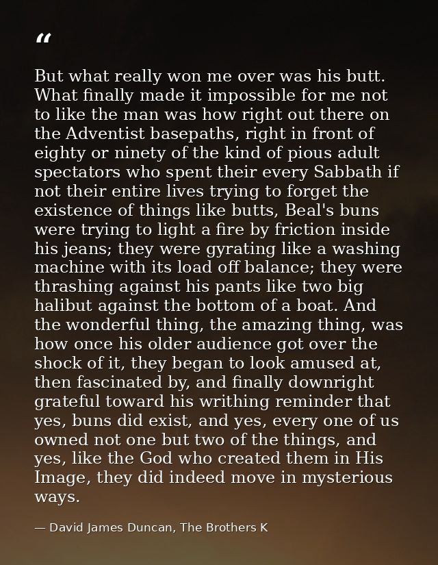 But what really won me over was his butt. What finally made it impossible for me not to like the man was how right out t — David James Duncan, The Brothers K