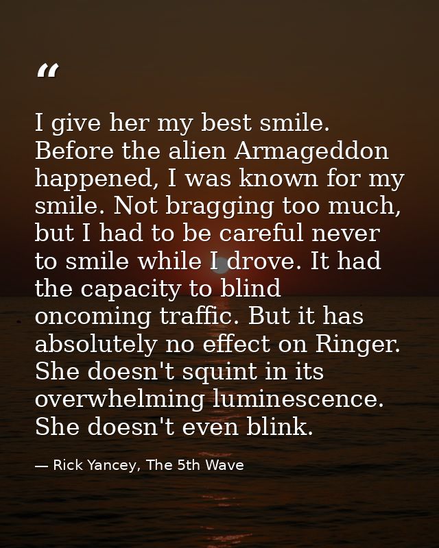 I give her my best smile. Before the alien Armageddon happened, I was known for my smile. Not bragging too much, but I h — Rick Yancey, The 5th Wave