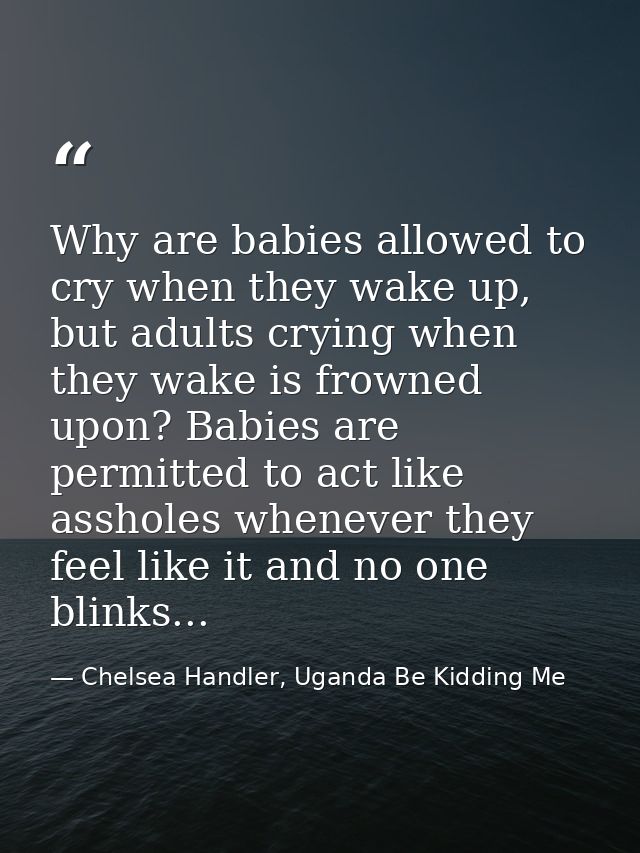 Why are babies allowed to cry when they wake up, but adults crying when they wake is frowned upon? Babies are permitted  — Chelsea Handler, Uganda Be Kidding Me
