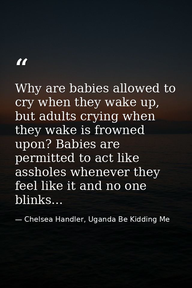 Why are babies allowed to cry when they wake up, but adults crying when they wake is frowned upon? Babies are permitted  — Chelsea Handler, Uganda Be Kidding Me