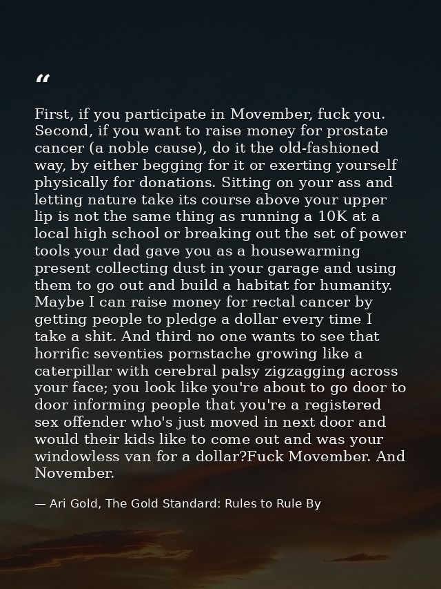 First, if you participate in Movember, fuck you. Second, if you want to raise money for prostate cancer (a noble cause), — Ari Gold, The Gold Standard: Rules to Rule By