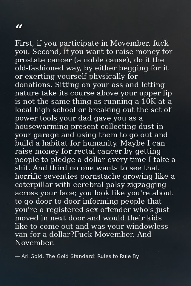 First, if you participate in Movember, fuck you. Second, if you want to raise money for prostate cancer (a noble cause), — Ari Gold, The Gold Standard: Rules to Rule By